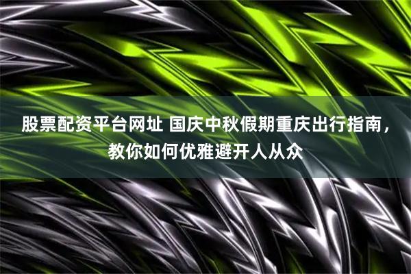 股票配资平台网址 国庆中秋假期重庆出行指南，教你如何优雅避开人从众