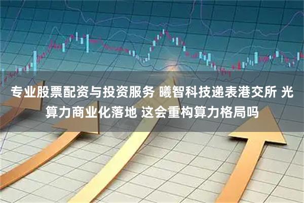 专业股票配资与投资服务 曦智科技递表港交所 光算力商业化落地 这会重构算力格局吗