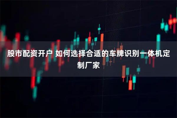 股市配资开户 如何选择合适的车牌识别一体机定制厂家