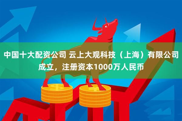 中国十大配资公司 云上大观科技（上海）有限公司成立，注册资本1000万人民币