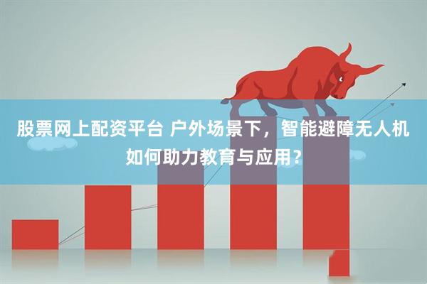 股票网上配资平台 户外场景下，智能避障无人机如何助力教育与应用？