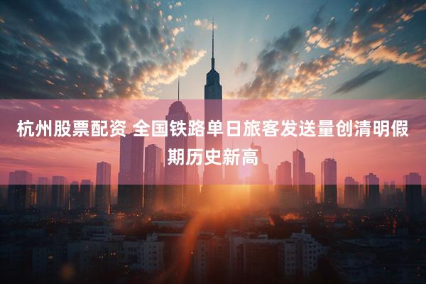 杭州股票配资 全国铁路单日旅客发送量创清明假期历史新高