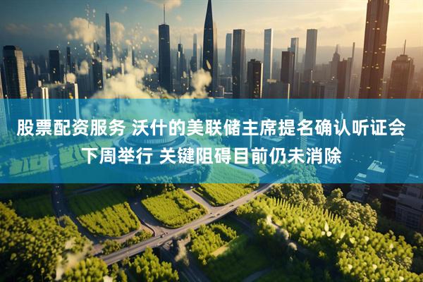 股票配资服务 沃什的美联储主席提名确认听证会下周举行 关键阻碍目前仍未消除