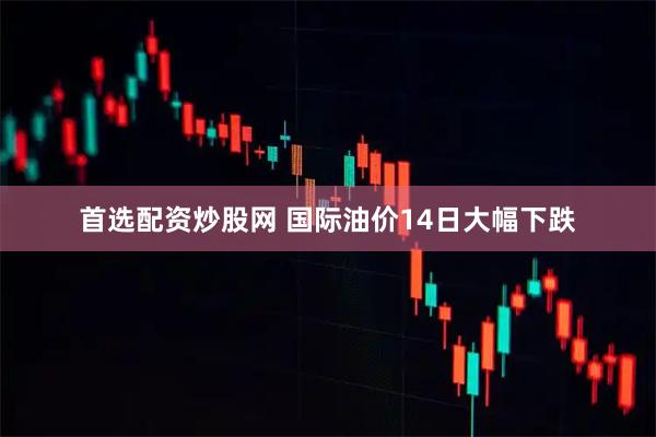 首选配资炒股网 国际油价14日大幅下跌