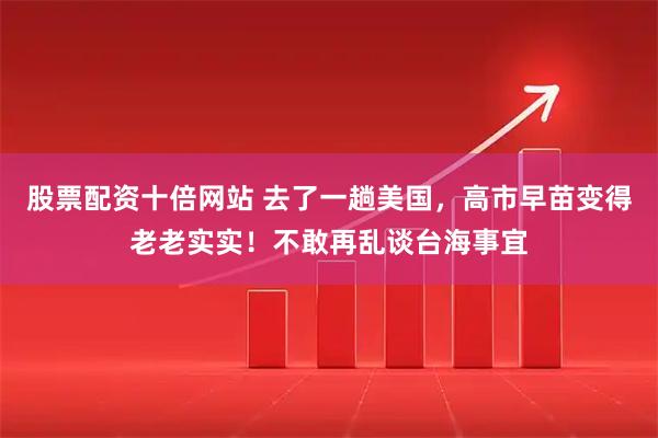股票配资十倍网站 去了一趟美国，高市早苗变得老老实实！不敢再乱谈台海事宜