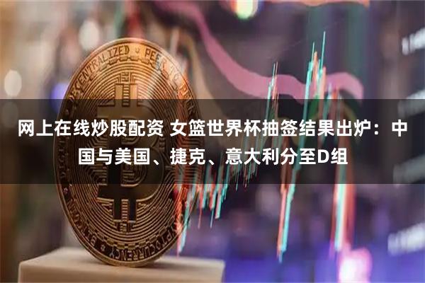 网上在线炒股配资 女篮世界杯抽签结果出炉：中国与美国、捷克、意大利分至D组