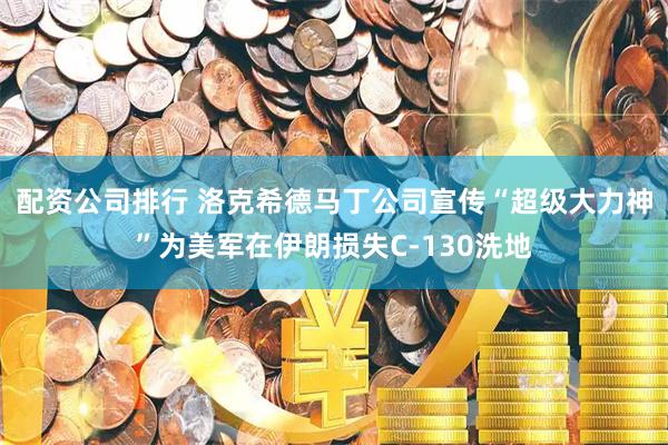 配资公司排行 洛克希德马丁公司宣传“超级大力神”为美军在伊朗损失C-130洗地