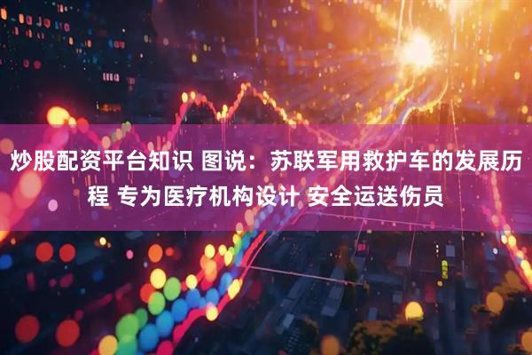 炒股配资平台知识 图说：苏联军用救护车的发展历程 专为医疗机构设计 安全运送伤员