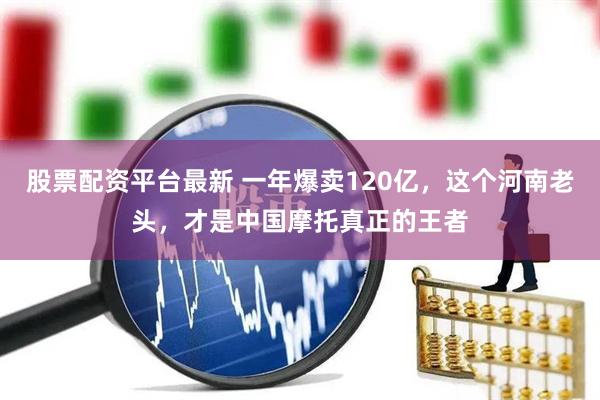 股票配资平台最新 一年爆卖120亿，这个河南老头，才是中国摩托真正的王者