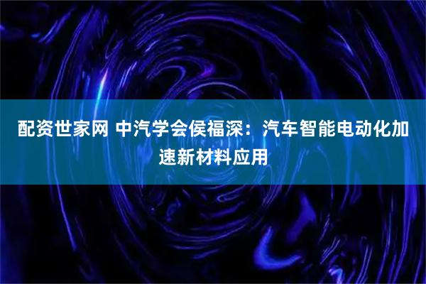 配资世家网 中汽学会侯福深：汽车智能电动化加速新材料应用