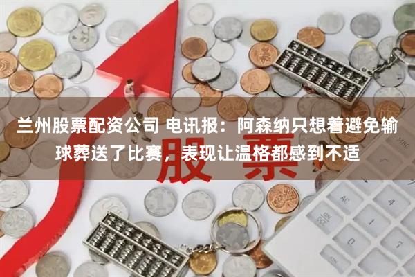 兰州股票配资公司 电讯报：阿森纳只想着避免输球葬送了比赛，表现让温格都感到不适